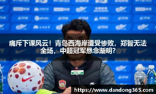 痛斥下课风云！青岛西海岸遭受惨败，郑智无法全场，中超冠军悬念渐明？
